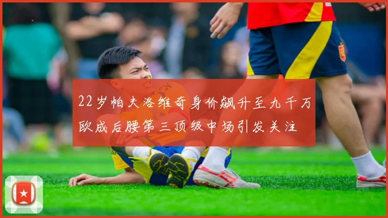 22岁帕夫洛维奇身价飙升至九千万欧成后腰第三顶级中场引发关注