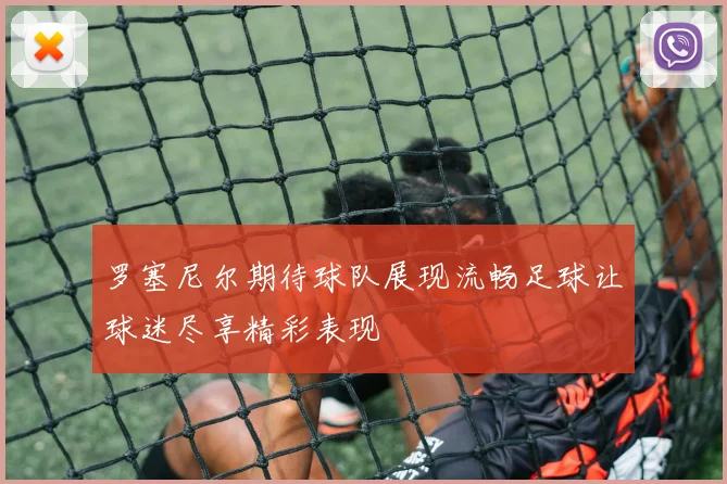 罗塞尼尔期待球队展现流畅足球让球迷尽享精彩表现