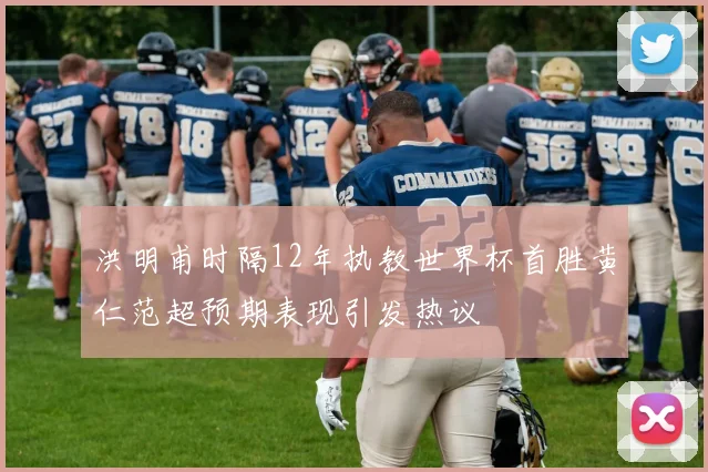 洪明甫时隔12年执教世界杯首胜黄仁范超预期表现引发热议