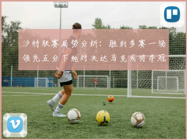 沙特联赛局势分析：胜利多赛一场领先五分下轮对决达马克或将夺冠