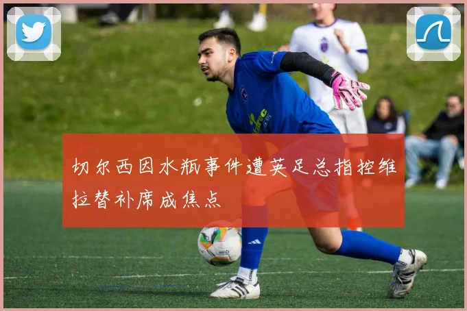 切尔西因水瓶事件遭英足总指控维拉替补席成焦点