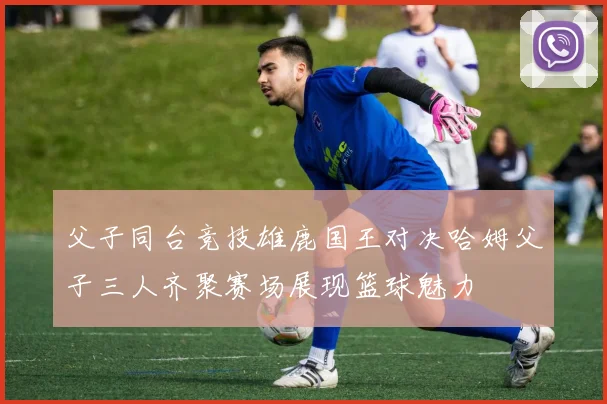 父子同台竞技雄鹿国王对决哈姆父子三人齐聚赛场展现篮球魅力