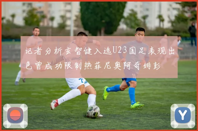 记者分析玄智健入选U23国足表现出色曾成功限制热菲尼奥阿奇姆彭