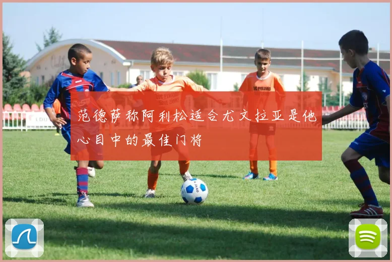 范德萨称阿利松适合尤文拉亚是他心目中的最佳门将