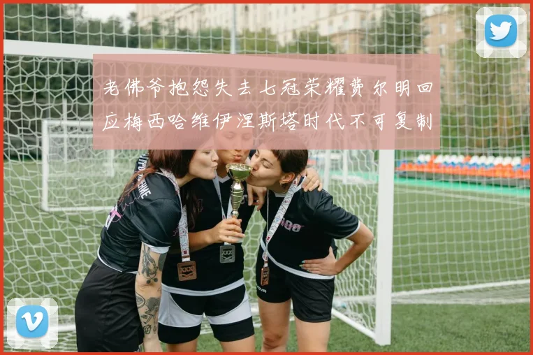 老佛爷抱怨失去七冠荣耀费尔明回应梅西哈维伊涅斯塔时代不可复制