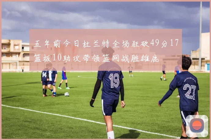 五年前今日杜兰特全场狂砍49分17篮板10助攻带领篮网战胜雄鹿